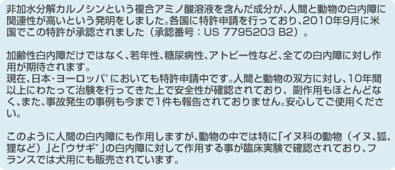 非加水分解カルノシンという複合アミノ酸溶液を含んだ成分が、人間と動物の白内障に関連性が高いという発明をしました。各国に特許申請を行っており、2010年9月に米国でこの特許が承認されました(承認番号:US 7795203 B2)。加齢性白内障だけではなく、若年性、糖尿病性、アトピー性など、全ての白内障に対し作用が期待されます。現在、日本・ヨーロッパ゚においても特許申請中です。人間と動物の双方に対し、10年間以上にわたって治験を行ってきた上で安全性が確認されており、副作用もほとんどなく、また、事故発生の事例も今まで1件も報告されておりません。安心してご使用ください。このように人間の白内障にも作用しますが、動物の中では特に「イヌ科の動物(イヌ、狐、狸など)」と「ウサギ゙」の白内障に対して作用する事が臨床実験で確認されており、フランスでは犬用にも販売されています。